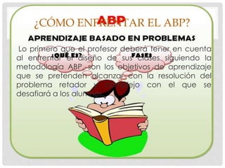 ¿CÓMO ENFRENTAR EL ABP?
Lo primero que el profesor deberá tener en cuenta
al enfrentar el diseño de sus clases siguiendo la
metodología ABP, son los objetivos de aprendizaje
que se pretenden alcanzar con la resolución del
problema retador y complejo con el que se
desafiará a los alumnos.
 