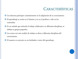 CARACTERÍSTICAS
 Los alumnos participan constantemente en la adquisición de su conocimiento.
 El aprendizaje se centra en el alumno y no en el profesor o sólo en los
contenidos.
 Es un método que estimula el trabajo colaborativo en diferentes disciplinas, se
trabaja en grupos pequeños.
 Los cursos con este modelo de trabajo se abren a diferentes disciplinas del
conocimiento.
 El maestro se convierte en un facilitador o tutor del aprendizaje.
 