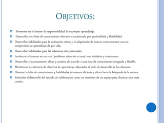 OBJETIVOS:
 Promover en el alumno la responsabilidad de su propio aprendizaje.
 Desarrollar una base de conocimiento relevante caracterizada por profundidad y flexibilidad.
 Desarrollar habilidades para la evaluación crítica y la adquisición de nuevos conocimientos con un
compromiso de aprendizaje de por vida.
 Desarrollar habilidades para las relaciones interpersonales.
 Involucrar al alumno en un reto (problema, situación o tarea) con iniciativa y entusiasmo.
 Desarrollar el razonamiento eficaz y creativo de acuerdo a una base de conocimiento integrada y flexible.
 Monitorear la existencia de objetivos de aprendizaje adecuados al nivel de desarrollo de los alumnos.
 Orientar la falta de conocimiento y habilidades de manera eficiente y eficaz hacia la búsqueda de la mejora.
 Estimular el desarrollo del sentido de colaboración como un miembro de un equipo para alcanzar una meta
común.
 