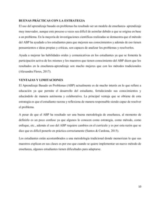 10
BUENAS PRÁCTICAS CON LA ESTRATEGIA
El uso del aprendizaje basado en problemas ha resultado ser un modelo de enseñanza- aprendizaje
muy innovador, aunque este proceso a veces sea difícil de asimilar debido a que se origina en base
a un problema. En la mayoría de investigaciones científicas realizadas se demuestra que el método
del ABP ha ayudado a los estudiantes para que mejoren sus conocimientos y además de eso tienen
pensamientos e ideas propias y críticas, son capaces de analizar los problemas y resolverlos.
Ayuda a mejorar las habilidades orales y comunicativas en los estudiantes ya que se fomenta la
participación activa de los mismos y los maestros que tienen conocimiento del ABP dicen que los
resultados en la enseñanza-aprendizaje son mucho mejores que con los métodos tradicionales
(Alexandra Flores, 2017).
VENTAJAS Y LIMITACIONES
El Aprendizaje Basado en Problemas (ABP) actualmente es de mucho interés en lo que refiere a
educación ya que permite el desarrollo del estudiante, fortaleciendo sus conocimientos y
educándolo de manera autónoma y colaborativa. La principal ventaja que se obtiene de esta
estrategia es que el estudiante razona y reflexiona de manera responsable siendo capaz de resolver
el problema.
A pesar de que el ABP ha resultado ser una buena metodología de enseñanza, al momento de
definirlo es un poco confuso ya que algunos lo conocen como estrategia, como método, como
enfoque, etc., además el uso del ABP requiere cambios en el currículo y es por esta razón que se
dice que es difícil ponerlo en práctica correctamente (Santos & Cardona, 2015).
Los estudiantes están acostumbrados a una metodología tradicional donde memorizan lo que sus
maestros explican en sus clases es por eso que cuando se quiere implementar un nuevo método de
enseñanza, algunos estudiantes tienen dificultades para adaptarse.
 