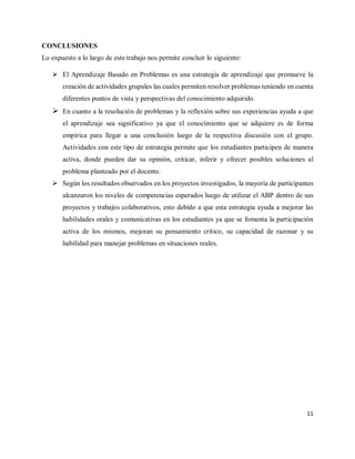 11
CONCLUSIONES
Lo expuesto a lo largo de este trabajo nos permite concluir lo siguiente:
 El Aprendizaje Basado en Problemas es una estrategia de aprendizaje que promueve la
creación de actividades grupales las cuales permiten resolver problemas teniendo en cuenta
diferentes puntos de vista y perspectivas del conocimiento adquirido.
 En cuanto a la resolución de problemas y la reflexión sobre sus experiencias ayuda a que
el aprendizaje sea significativo ya que el conocimiento que se adquiere es de forma
empírica para llegar a una conclusión luego de la respectiva discusión con el grupo.
Actividades con este tipo de estrategia permite que los estudiantes participen de manera
activa, donde pueden dar su opinión, criticar, inferir y ofrecer posibles soluciones al
problema planteado por el docente.
 Según los resultados observados en los proyectos investigados, la mayoría de participantes
alcanzaron los niveles de competencias esperados luego de utilizar el ABP dentro de sus
proyectos y trabajos colaborativos, esto debido a que esta estrategia ayuda a mejorar las
habilidades orales y comunicativas en los estudiantes ya que se fomenta la participación
activa de los mismos, mejoran su pensamiento crítico, su capacidad de razonar y su
habilidad para manejar problemas en situaciones reales.
 
