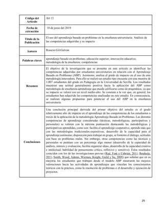 29
Código del
Artículo
Art 13
Fecha de
extracción
10 de junio del 2019
Título de la
Publicación
El uso del aprendizaje basado en problemas en la enseñanza universitaria. Análisis de
las competencias adquiridas y su impacto
Autores Rosario Gil-Galván
Palabras claves
aprendizaje basado en problemas; educación superior; innovación educativa;
metodología de la enseñanza; competencias
Resumen
El objetivo de la investigación que se presenta en este artículo es identificar las
competencias adquiridas por estudiantes universitarios en relación con el Aprendizaje
Basado en Problemas (ABP). Asimismo, analiza el grado de impacto en el uso de esta
metodología innovadora. Para ello se realizó un estudio tipo encuesta con una muestra de
1,007 estudiantes del grado en Pedagogía en la Universidad de Sevilla. Los resultados
muestran una actitud generalmente positiva hacia la aplicación del ABP como
metodología de enseñanza-aprendizaje que puede calificarse como de pragmática, ya que
su impacto se valora con un nivel medio-alto. Se constata a la vez que, en general, los
estudiantes han adquirido las competencias analizadas en este estudio. En consecuencia,
se realizan algunas propuestas para potenciar el uso del ABP en la enseñanza
universitaria.
Conclusiones
Una conclusión principal derivada del primer objetivo del estudio es el grado
relativamente alto de impacto en el aprendizaje de las competencias de los estudiantes a
través de la aplicación de la metodología Aprendizaje Basado en Problemas. Las distintas
competencias de aprendizaje consideradas (técnicas, metodológicas, participativas y
personales) se valoran con la máxima puntuación destacando las metodológicas y
participativas aprendidas, como son: facilita el aprendizaje cooperativo, aprendo más que
con las metodologías tradicionales-expositivas, desarrollo de la capacidad para el
aprendizaje autónomo; disposición para trabajar en grupo, se fomenta el diálogo, actitudes
con base en problemas reales. Sin embargo, otras competencias como las técnicas y
personales se puntúan con un porcentaje algo menor (desarrollo de la capacidad de
análisis, síntesis y evaluación, facilita organizar ideas, desarrollo de la capacidad creativa
e intelectual; habilidad de pensamiento crítico, reflexivo y sensitivo). Estos resultados
coinciden con los de las investigaciones previas (Rué, Font y Cebrián, 2011; Bouhuijs,
2011; Smith, Wood, Adams, Wieman, Knight, Guild y Su, 2009) que señalan que en su
mayoría los estudiantes que trabajan desde el modelo ABP mostraron las mejores
valoraciones hacia las actividades de aprendizajes que vinculan los conocimientos
teóricos con la práctica, como la resolución de problemas o el desarrollo y ejecución de
proyectos.
 