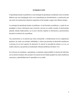 3
INTRODUCCIÓN
El aprendizaje basado en problemas es una estrategia de aprendizaje considerado como un método
didáctico que une la pedagogía activa con el aprendizaje por descubrimiento y construcción, por
esta razón, las instituciones educativas superiores lo han tomado a seguir estos últimos tiempos.
La estrategia de aprendizaje basado en problemas, el cual formula un problema y, a partir de ese
paradigma se busca información para resolverlo, provocó un cambio rotundo al anteriormente
aplicado método tradicionalista, en el cual el docente impartía la información y posteriormente
buscaba la resolución de un problema.
Una característica es la atención que toma al desarrollo y fortalecimiento de las competencias
genéticas, las cuales son actitudes, habilidades y valores que permiten un desarrollo satisfactorio
a personas de un nivel superior de educación. Es notorio la necesidad de enlazar a su vez, un
modelo educativo que permita al estudiantado enfrentar problemas del diario vivir.
En el proceso de enseñanza y aprendizaje es netamente imprescindible la relación del individuo
con su entorno social por ello, promueve la creación de actividades grupales las cuales establezcan
conexiones y aplicabilidad entre lo aprendido con su medio.
 