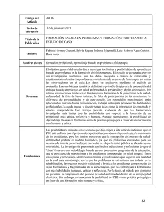 32
Código del
Artículo
Art 16
Fecha de
extracción
12 de junio del 2019
Título de la
Publicación
FORMACIÓN BASADA EN PROBLEMAS Y FORMACIÓN FISIOTERAPEUTA:
ESTUDIO DE CASO
Autores
Fabiola Hermes Chesani, Sylvia Regina Pedrosa Maestrelli, Luiz Roberto Agea Cutolo,
Rosa nunes
Palabras claves formación profesional; aprendizaje basado en problemas; fisioterapia
Resumen
El objetivo general del estudio fue a investigar los límites y posibilidades de aprendizaje
basado en problemas en la formación del fisioterapeuta. El estudio se caracteriza por ser
una investigación cualitativa, con los datos recogidos a través de entrevistas y
cuestionarios realizados con profesores y estudiantes de un curso de fisioterapia, así como
las observaciones en el aula. Los datos se analizaron mediante el análisis de
contenido. Los tres bloques temáticos definidos a prioriSe dirigieron a la concepción del
enfoque basado en procesos de salud-enfermedad, la percepción y el plan de estudios. Por
último, establecemos límites en el fisioterapeuta formación de la percepción de la salud-
enfermedad, la falta de bases teóricas, la falta de participación de los estudiantes, la
diferencia de personalidades y de auto-estudio. Los potenciales mencionados están
relacionados con: una buena comunicación, trabajar juntos para promover las habilidades
profesionales, la ayuda mutua y discutir temas tales como la integración de contenido y
estudio independiente. Este trabajo presenta evidencia de que las formaciones
investigadas más límites que las posibilidades con respecto a la formación de un
profesional más crítica, reflexiva y humana. Aunque reconocemos la posibilidad de
Aprendizaje Basado en Problemas como la práctica pedagógica a favor de una formación
más humana y crítica.
Conclusiones
Las posibilidades indicadas en el estudio que dio origen a este artículo indicaron que el
PBL está en línea con el proceso de capacitación centrado en el aprendizaje y la autonomía
de los estudiantes, pero los límites mostraron que la concepción del proceso de salud-
enfermedad prefiere el modelo biomédico, ya que los problemas elaborados para las
sesiones de tutoría para el enfoque curricular en el que la salud pública se aborda en una
sola unidad. La investigación presentada aquí indica indicaciones y reflexiones de que el
'cómo' favorece una metodología basada en una concepción progresiva de la educación,
que se cree capaz de proporcionar a los estudiantes competencias en salud integral. Entre
estas pistas y reflexiones, identificamos límites y posibilidades que sugieren una realidad
en la cual esta metodología, en la que los problemas se estructuran con énfasis en la
rehabilitación, favorece un modelo tradicional y brinda a los estudiantes competencias de
salud biomédicas y fragmentadas en su capacitación, que no contribuyen a Entrenando
con más habilidades humanas, críticas y reflexivas. Por lo tanto, el método por sí mismo
no garantiza la comprensión del proceso de salud-enfermedad dentro de su complejidad
dialéctica. Sin embargo, reconocemos la posibilidad del PBL como práctica pedagógica
en favor de una formación más humana y crítica,
 