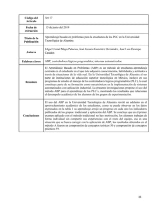 33
Código del
Artículo
Art 17
Fecha de
extracción
15 de junio del 2019
Título de la
Publicación
Aprendizaje basado en problemas para la enseñanza de los PLC en la Universidad
Tecnológica de Altamira
Autores
Edgar Uxmal Maya Palacios, José Genaro González Hernández, José Luis Ocampo
Casados
Palabras claves ABP; controladores lógicos programables; sistemas automatizados
Resumen
El Aprendizaje Basado en Problemas (ABP) es un método de enseñanza-aprendizaje
centrado en el estudiante en el que éste adquiere conocimientos, habilidades y actitudes a
través de situaciones de la vida real. En la Universidad Tecnológica de Altamira al ser
parte de instituciones de educación superior tecnológica en México, incluye en sus
programas de estudio el manejo de los controladores lógicos programables (PLC), lo cual
constituye parte de su formación como mecatrónicos en la implementación de sistemas
automatizados con aplicación industrial. La presente investigaciones propone el uso del
método ABP para el aprendizaje de los PLC´s, mostrando los resultados que relacionan
el desempeño académico de los alumnos de los grupos de experimentación.
Conclusiones
El uso del ABP en la Universidad Tecnológica de Altamira reveló un adelanto en el
aprovechamiento académico de los estudiantes, como se puede observar en los datos
expresados en la tabla 1 su aprendizaje arrojó un progreso en cada uno los indicadores
publicados de los grupos: tradicional y aplicación del ABP. Se concluye que en el primer
examen aplicado con el método tradicional no hay motivación, los alumnos trabajan de
forma individual sin compartir sus experiencias con el resto del equipo, esa es una
situación que se busca corregir con la aplicación de ABP, los resultados obtenidos en el
método A fueron en comprensión de conceptos teóricos 50 y comprensión de conceptos
prácticos 59.
 