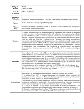 39
Código del
Artículo
Art 23
ISSN 0718-5006
Fecha de
extracción
02 de julio del 2019
Título de la
Publicación Aprendizaje Basado en Problemas en Currículos Tradicionales: Beneficios e Inconvenientes
Autores Itxaro Latasa, Peio Lozano y Nagore Ocerinjauregi
Palabras
claves
enseñanza-aprendizaje, aprendizaje basado en problemas, currículo tradicional, principiantes
universitarios, aprendizaje autónomo
Resumen
El artículo expone los objetivos, la metodología y los resultados de una investigación destinada
a evaluar los efectos en el aprendizaje derivados de la utilización de un módulo de Aprendizaje
Basado en Problemas (ABP). Se diseñó un programa formativo basado en las propuestas teóricas
del ABP y adaptado a las características particulares de los estudiantes habituales del primer
curso del grado en Geografía y Ordenación del Territorio, principiantes universitarios
escasamente capacitados para el aprendizaje autónomo. Los resultados obtenidos muestran que
la utilización del módulo ABP ha producido mejoras significativas en aspectos fundamentales
del aprendizaje como la motivación, la capacidad de procesamiento de la información y el grado
de colaboración entre los estudiantes. La experiencia ha mostrado también que existen
inconvenientes y obstáculos que comprometen la viabilidad de la estrategia metodológica
empleada.
Resultados
Como indicador de la mejora en la calidad del aprendizaje que ha supuesto la introducción de un
módulo ABP en el curso de Cartografía básica de 2010-11 hemos utilizado las notas obtenidas
por los estudiantes en el examen final de la asignatura. Los resultados los hemos comparado con
los obtenidos en los exámenes finales de los cursos 2007-2008 y 2008-2009. Aunque en los tres
cursos analizados, y especialmente en el último, se han utilizado pruebas de evaluación diversas,
solo los resultados de los exámenes finales resultan comparables ya que en todos ellos se han
aplicado los criterios de evaluación mencionados anteriormente.
En general, las notas de los estudiantes implicados en el ABP han sido más elevadas que las
que obtuvieron, en la misma asignatura, los estudiantes de cursos pasados sin técnicas de ABP,
pero con objetivos y criterios de evaluación muy similares.
Conclusiones
De acuerdo a los resultados obtenidos es posible extraer las siguientes conclusiones:
1. La utilización del ABP en contextos curriculares no integrados produce resultados de
aprendizaje superiores a los que se obtienen mediante enfoques de enseñanza-aprendizaje más
tradicionales, es decir, centrados en la actividad del profesor;
2. La implicación y motivación de los alumnos, medidas a través del grado de cumplimiento de
tareas, de la regularidad en la asistencia a clase y de su presentación al examen, se incrementa
cuando se aplican estrategias de enseñanza-aprendizaje propias del enfoque ABP;
3. El uso de un enfoque ABP que integra procedimientos de evaluación continuada y de
retroalimentación, produce una evolución positiva observable de la calidad del aprendizaje; y
4. El diseño e implementación del enfoque ABP exige al profesorado una dedicación horaria
absolutamente insostenible dentro del actual modelo universitario español.
 