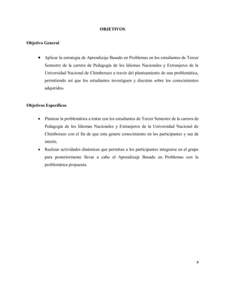 4
OBJETIVOS
Objetivo General
 Aplicar la estrategia de Aprendizaje Basado en Problemas en los estudiantes de Tercer
Semestre de la carrera de Pedagogía de los Idiomas Nacionales y Extranjeros de la
Universidad Nacional de Chimborazo a través del planteamiento de una problemática,
permitiendo así que los estudiantes investiguen y discutan sobre los conocimientos
adquiridos.
Objetivos Específicos
 Plantear la problemática a tratar con los estudiantes de Tercer Semestre de la carrera de
Pedagogía de los Idiomas Nacionales y Extranjeros de la Universidad Nacional de
Chimborazo con el fin de que esta genere conocimiento en los participantes y sea de
interés.
 Realizar actividades dinámicas que permitan a los participantes integrarse en el grupo
para posteriormente llevar a cabo el Aprendizaje Basado en Problemas con la
problemática propuesta.
 