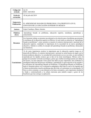 40
Código del
Artículo
Art 24
ISSN: 1665-0824
Fecha de
extracción
02 de julio del 2019
Título de la
Publicación EL APRENDIZAJE BASADO EN PROBLEMAS. UNA PROPUESTA EN EL
CONTEXTO DE LA EDUCACIÓN SUPERIOR EN MÉXICO
Autores López Cuachayo, Marco Antonio
Palabras
claves
Aprendizaje basado en problemas, educación superior, enseñanza, aprendizaje y
conocimiento.
Resumen
En el presente trabajo se presenta una alternativa de solución para el problema que presenta
la enseñanza de la educación superior en México, la cual centra su atención en “aprendizaje
basado en problemas”; como sustento se muestra el contexto internacional y nacional de la
educación superior, resaltando la importancia de la necesidad de un nuevo paradigma
educativo. Además se exhibe el concepto del aprendizaje basado en problemas, destacando
sus beneficios.
Conclusiones
Es de suma importancia recalcar la importancia que la educación superior juega en el
desarrollo de México, el contexto internacional y nacional no serán buenos de seguir con la
misma tendencia educativa. La sociedad del conocimiento ya no es un mito, es una realidad,
soportada por los rápidos avances que se dan en las áreas tecnológicas. México corre el
peligro de aumentar la brecha tecnológica, países que estaban tecnológicamente por debajo
del nuestro, nos han rebasado. Estos países han dado un paso importante, han cambiado su
paradigma tradicional del proceso enseñanza y aprendizaje; la gran mayoría se ha acogido a
los principios del Aprendizaje Basado en Problemas. El aprendizaje Basado en Problemas,
hasta el momento parece ser la alternativa pedagógica ideal bajo la cual se ha logrado que
el futuro profesionista resuelva problemas que día a día se le presentan en su desempeño. Si
bien es cierto comentar, es una alternativa de tintes extranjeros, sería importante estudiarla
a fondo y contextualizarla a la cultura mexicana para poderla ocupar y gozar de los
beneficios que trae consigo su aplicación.
 