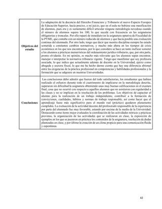 42
Objetivos del
estudio
La adaptación de la docencia del Derecho Financiero y Tributario al nuevo Espacio Europeo
de Educación Superior, hacía preciso, a mi juicio, que en el aula no hubiese una masificación
de alumnos, pues era y es sumamente difícil articular ninguna metodología novedosa cuando
el número de alumnos supera los 100, lo que sucede con frecuencia en las asignaturas
obligatorias y troncales. Por ello reparé de inmediato en la asignatura optativa de Fiscalidad de
la PYME, que contaba con un número reducido de alumnos y que hacía posible una evaluación
continua del alumnado. Por otro lado, tengo que decir que nuestra disciplina siempre ha estado
sometida a constantes cambios normativos, y mucho más ahora en los tiempos de crisis
económica en los que nos encontramos, por lo que considero se hace un tanto ineficaz someter
a los alumnos a prácticas memorísticas del ordenamiento jurídico tributario, que, por otra parte,
pronto olvidarán. En mi opinión, es mucho más relevante que los alumnos sepan encontrar,
manejar e interpretar la normativa tributaria vigente. Tengo que manifestar que soy profesora
asociada, lo que indica que actualmente además de docente en la Universidad, ejerzo como
abogada y asesora fiscal, lo que me ha hecho darme cuenta que hay una diferencia abismal
entre las exigencias de la práctica profesional en competencias y habilidades profesionales y la
formación que se adquiere en nuestras Universidades.
Conclusiones
Las conclusiones debo admitir que fueron del todo satisfactorias, los estudiantes que habían
realizado el esfuerzo durante todo el cuatrimestre de implicarse en la metodología descrita,
superaron sin dificultad la asignatura obteniendo unas muy buenas calificaciones en el examen
final, cosa que no ocurrió con respecto a aquellos alumnos que no asistieron con regularidad a
las clases y no se implican en la resolución de los problemas. Los objetivos de capacitar al
alumno para la realización de un trabajo independiente, contribuir a la formación de
convicciones, cualidades, hábitos y normas de trabajo responsable, así como hacer que el
aprendizaje fuese más significativo para el mundo real (práctico) quedaron plenamente
cumplidos. La evaluación de la actividad docente del profesorado responsable de la experiencia
por parte del alumnado fue muy favorable, estando por encima de la media de la Universidad.
Destacando como ítems mejor evaluados la coordinación de las actividades teóricas y prácticas
previstas, la organización de las actividades que se realizaron en clase, la exposición de
ejemplos en los que se pusieron en práctica los contenidos de la asignatura, resolución de dudas
planteadas en clase, y por último la creación de un clima propicio para una comunicación fluida
y espontánea.
 