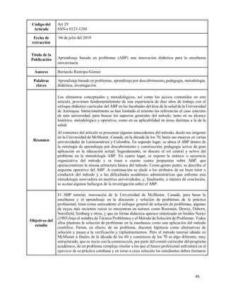 45
Código del
Artículo
Art 29
SSN-e 0123-1294
Fecha de
extracción
04 de julio del 2019
Título de la
Publicación Aprendizaje basado en problemas (ABP) una innovación didáctica para la enseñanza
universitaria
Autores Bernardo Restrepo Gómez
Palabras
claves
Aprendizaje basado en problemas, aprendizaje por descubrimiento, pedagogía, metodología,
didáctica, investigación.
Resumen
Los elementos conceptuales y metodológicos, así como los juicios contenidos en este
artículo, provienen fundamentalmente de una experiencia de diez años de trabajo con el
enfoque didáctico curricular del ABP en las facultades del área de la salud de la Universidad
de Antioquia. Intencionalmente se han limitado al mínimo las referencias al caso concreto
de esta universidad, para buscar los aspectos generales del método, tanto en su alcance
histórico, metodológico y operativo, como en su aplicabilidad en áreas distintas a la de la
salud.
Al comienzo del artículo se presentan algunos antecedentes del método, desde sus orígenes
en la Universidad de McMaster, Canadá, en la década de los 70, hasta sus ensayos en varias
universidades de Latinoamérica y Colombia. En segundo lugar, se ubica el ABP dentro de
la estrategia de aprendizaje por descubrimiento y construcción, pedagogía activa de gran
aplicación en la educación actual. Seguidamente, se discute el rol central y activo del
problema en la metodología ABP. En cuarto lugar, se expone la sintaxis o secuencia
organizativa del método y se traen a cuento cuatro propuestas sobre ABP, que
operacionalizan la misma estructura básica del método. Como quinto punto, se describe el
esquema operativo del ABP. A continuación se alude a los atributos de un buen tutor o
conductor del método y a las dificultades académico administrativas que enfrenta esta
metodología innovadora en nuestras universidades, y, finalmente, a manera de conclusión,
se acotan algunos hallazgos de la investigación sobre el ABP.
Objetivos del
estudio
El ABP tutorial, innovación de la Universidad de McMaster, Canadá, para basar la
enseñanza y el aprendizaje en la discusión y solución de problemas de la práctica
profesional, tiene como antecedente el enfoque general de solución de problemas, algunas
de cuyas más recientes raíces se encuentran en autores como Rossman, Dewey, Osborn,
Nerrifield, Simberg y otros, y que en forma didáctica aparece sintetizado en Imideo Nerici
(1985) bajo el nombre de Técnica Problémica y el Método de Solución de Problemas. Todos
ellos plantean la solución de problemas en la enseñanza como una aplicación del método
científico. Parten, en efecto, de un problema, discuten hipótesis como alternativas de
solución y pasan a la verificación y replanteamientos. Pero el método tutorial ideado en
McMaster a finales de la década de los 60 y comienzos de los 70 es algo diferente, muy
estructurado, que se inicia con la construcción, por parte del comité curricular del programa
académico, de un problema complejo similar a los que el futuro profesional enfrentará en el
ejercicio de su práctica cotidiana y en torno a cuya solución los estudiantes deben formarse
 