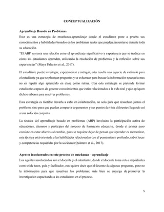 5
CONCEPTUALIZACIÓN
Aprendizaje Basado en Problemas
Este es una estrategia de enseñanza-aprendizaje donde el estudiante pone a prueba sus
conocimientos y habilidades basados en los problemas reales que pueden presentarse durante toda
su educación.
“El ABP sustenta una relación entre el aprendizaje significativo y experiencia que se traduce en
cómo los estudiantes aprenden, utilizando la resolución de problemas y la reflexión sobre sus
experiencias” (Maya Palacios et al., 2017).
El estudiante puede investigar, experimentar e indagar, esto resulta una especie de estímulo para
el estudiante ya que se plantean preguntas y se esfuerzan para buscar la información necesaria mas
no en repetir algo aprendido en clase como rutina. Con esta estrategia se pretende formar
estudiantes capaces de generar conocimientos que estén relacionados a la vida real y que apliquen
dichos saberes para resolver problemas.
Esta estrategia es factible llevarla a cabo en colaboración, no solo para que resuelvan juntos el
problema sino para que puedan compartir argumentos y sus puntos de vista diferentes llegando así
a una solución conjunta.
La técnica del aprendizaje basado en problemas (ABP) involucra la participación activa de
educadores, alumnos y partícipes del proceso de formación educativa, donde el primer paso
consiste en estar abiertos al cambio, pues se requiere dejar de pensar que aprender es memorizar,
esta técnica está orientada a las habilidades relacionadas con el pensamiento profundo, saber hacer
y competencias requeridas por la sociedad (Quintero et al., 2017).
Agentes involucrados en este proceso de enseñanza – aprendizaje
Los agentes involucrados son el docente y el estudiante, donde el docente toma roles importantes
como el de tutor, guía y facilitador, esto quiere decir que el docente da algunas preguntas, pero no
la información para que resuelvan los problemas; más bien se encarga de promover la
investigación capacitando a los estudiantes en el proceso.
 