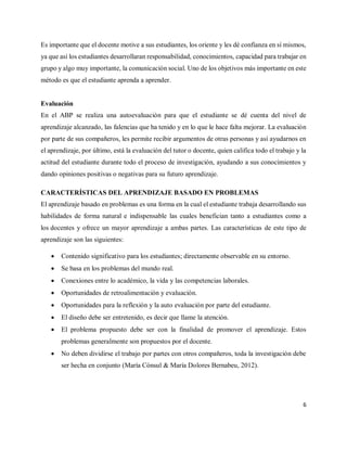 6
Es importante que el docente motive a sus estudiantes, los oriente y les dé confianza en sí mismos,
ya que así los estudiantes desarrollaran responsabilidad, conocimientos, capacidad para trabajar en
grupo y algo muy importante, la comunicación social. Uno de los objetivos más importante en este
método es que el estudiante aprenda a aprender.
Evaluación
En el ABP se realiza una autoevaluación para que el estudiante se dé cuenta del nivel de
aprendizaje alcanzado, las falencias que ha tenido y en lo que le hace falta mejorar. La evaluación
por parte de sus compañeros, les permite recibir argumentos de otras personas y así ayudarnos en
el aprendizaje, por último, está la evaluación del tutor o docente, quien califica todo el trabajo y la
actitud del estudiante durante todo el proceso de investigación, ayudando a sus conocimientos y
dando opiniones positivas o negativas para su futuro aprendizaje.
CARACTERÍSTICAS DEL APRENDIZAJE BASADO EN PROBLEMAS
El aprendizaje basado en problemas es una forma en la cual el estudiante trabaja desarrollando sus
habilidades de forma natural e indispensable las cuales benefician tanto a estudiantes como a
los docentes y ofrece un mayor aprendizaje a ambas partes. Las características de este tipo de
aprendizaje son las siguientes:
 Contenido significativo para los estudiantes; directamente observable en su entorno.
 Se basa en los problemas del mundo real.
 Conexiones entre lo académico, la vida y las competencias laborales.
 Oportunidades de retroalimentación y evaluación.
 Oportunidades para la reflexión y la auto evaluación por parte del estudiante.
 El diseño debe ser entretenido, es decir que llame la atención.
 El problema propuesto debe ser con la finalidad de promover el aprendizaje. Estos
problemas generalmente son propuestos por el docente.
 No deben dividirse el trabajo por partes con otros compañeros, toda la investigación debe
ser hecha en conjunto (María Cònsul & María Dolores Bernabeu, 2012).
 