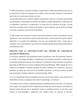 7
El ABP esencialmente se trata de un trabajo en grupo donde se solucionan problemas diversos con
la cooperación de todos los integrantes de un equipo, existe una mejor resolución si cada alumno
aporta algo de sí mismo para concluir una tarea.
Este método permite que los alumnos trabajen conjuntamente, como ya se mencionó, demostrando
sus habilidades y conocimientos al momento de trabajar en equipo aprendiendo la importancia de
la solidaridad. la paciencia, la comprensión y la ayuda entre los miembros del grupo. Al tener
interacción constante entre los alumnos del equipo se vuelve dinámico, que les permite así llegar
a acuerdos y progresar en la solución de problemas.
El ABP propone una variación al sistema convencional educativo donde el aprendizaje sea más
significativo y los conocimientos resulten mucho más reales y cercanos para evitar que los saberes
adquiridos no se queden ahí simplemente, sino que sean considerados útiles a futuro para el
estudiante, esto es precisamente lo que ofrece esta estrategia, aprendizaje que tenga relación directa
con problemas reales.
PROCESO PARA LA IMPLEMENTACIÓN DEL MÉTODO DE APRENDIZAJE
BASADO EN PROBLEMAS
La estructura organizativa del aprendizaje basado en problemas como funcionamiento operativo
es sencilla, se crea grupos de trabajo; se pensaba que esta estrategia únicamente se podía ejecutar
en pequeñas agrupaciones de seis y diez estudiantes. Actualmente existen propuestas que permiten
desarrollar el ABP hasta con sesenta estudiantes (Chemeng-McMaster, 2000). Seguido de esto se
nombra un coordinador estudiantil encargado de ceder la palabra a los exponentes y que estos
participen, un relator que toma nota de las probables soluciones y el docente mantiene un perfil
bajo permitiendo el trabajo colaborativo (Gómez Restrepo, 2005).
A su vez el aprendizaje basado en problemas crea una conexión que conduce a una variación en la
flexibilidad curricular y pedagógica innovando la metodología y el currículo.
La correlación entre currículo y aprendizaje basado en problemas destaca tres óbices. En la primera
causa rigidez en la organización de la asignatura provocando que esta sea parcial y discontinua, la
siguiente puede provocar que el aprendizaje basado en problemas teórico, la cual tiene como
premisa la interculturalidad e integración entre distintas áreas, sea contrario al currículo.
 