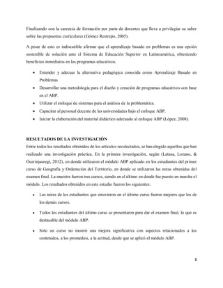 8
Finalizando con la carencia de formación por parte de docentes que lleva a privilegiar su saber
sobre las propuestas curriculares (Gómez Restrepo, 2005).
A pesar de esto es indiscutible afirmar que el aprendizaje basado en problemas es una opción
sostenible de solución ante el Sistema de Educación Superior en Latinoamérica, obteniendo
beneficios inmediatos en los programas educativos.
 Entender y adecuar la alternativa pedagógica conocida como Aprendizaje Basado en
Problemas
 Desarrollar una metodología para el diseño y creación de programas educativos con base
en el ABP.
 Utilizar el enfoque de sistemas para el análisis de la problemática.
 Capacitar al personal docente de las universidades bajo el enfoque ABP.
 Iniciar la elaboración del material didáctico adecuado al enfoque ABP (López, 2008).
RESULTADOS DE LA INVESTIGACIÓN
Entre todos los resultados obtenidos de los artículos recolectados, se han elegido aquellos que han
realizado una investigación práctica. En la primera investigación, según (Latasa, Lozano, &
Ocerinjauregi, 2012), en donde utilizaron el módulo ABP aplicado en los estudiantes del primer
curso de Geografía y Ordenación del Territorio, en donde se utilizaron las notas obtenidas del
examen final. La muestra fueron tres cursos, siendo en el último en donde fue puesto en marcha el
módulo. Los resultados obtenidos en este estudio fueron los siguientes:
 Las notas de los estudiantes que estuvieron en el último curso fueron mejores que los de
los demás cursos.
 Todos los estudiantes del último curso se presentaron para dar el examen final, lo que es
destacable del módulo ABP.
 Solo un curso no mostró una mejora significativa con aspectos relacionados a los
contenidos, a los promedios, a la actitud, desde que se aplicó el módulo ABP.
 