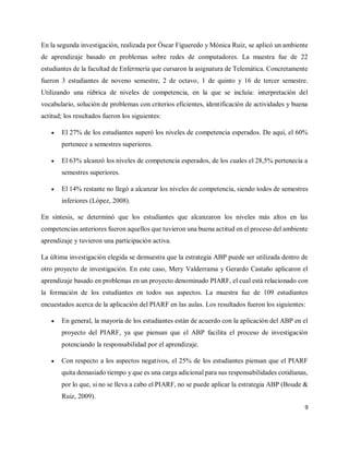 9
En la segunda investigación, realizada por Óscar Figueredo y Mónica Ruiz, se aplicó un ambiente
de aprendizaje basado en problemas sobre redes de computadores. La muestra fue de 22
estudiantes de la facultad de Enfermería que cursaron la asignatura de Telemática. Concretamente
fueron 3 estudiantes de noveno semestre, 2 de octavo, 1 de quinto y 16 de tercer semestre.
Utilizando una rúbrica de niveles de competencia, en la que se incluía: interpretación del
vocabulario, solución de problemas con criterios eficientes, identificación de actividades y buena
actitud; los resultados fueron los siguientes:
 El 27% de los estudiantes superó los niveles de competencia esperados. De aquí, el 60%
pertenece a semestres superiores.
 El 63% alcanzó los niveles de competencia esperados, de los cuales el 28,5% pertenecía a
semestres superiores.
 El 14% restante no llegó a alcanzar los niveles de competencia, siendo todos de semestres
inferiores (López, 2008).
En síntesis, se determinó que los estudiantes que alcanzaron los niveles más altos en las
competencias anteriores fueron aquellos que tuvieron una buena actitud en el proceso del ambiente
aprendizaje y tuvieron una participación activa.
La última investigación elegida se demuestra que la estrategia ABP puede ser utilizada dentro de
otro proyecto de investigación. En este caso, Mery Valderrama y Gerardo Castaño aplicaron el
aprendizaje basado en problemas en un proyecto denominado PIARF, el cual está relacionado con
la formación de los estudiantes en todos sus aspectos. La muestra fue de 109 estudiantes
encuestados acerca de la aplicación del PIARF en las aulas. Los resultados fueron los siguientes:
 En general, la mayoría de los estudiantes están de acuerdo con la aplicación del ABP en el
proyecto del PIARF, ya que piensan que el ABP facilita el proceso de investigación
potenciando la responsabilidad por el aprendizaje.
 Con respecto a los aspectos negativos, el 25% de los estudiantes piensan que el PIARF
quita demasiado tiempo y que es una carga adicional para sus responsabilidades cotidianas,
por lo que, si no se lleva a cabo el PIARF, no se puede aplicar la estrategia ABP (Boude &
Ruiz, 2009).
 