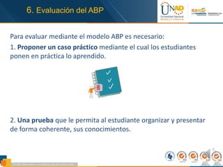 6. Evaluación del ABP
Para evaluar mediante el modelo ABP es necesario:
1. Proponer un caso práctico mediante el cual los estudiantes
ponen en práctica lo aprendido.
2. Una prueba que le permita al estudiante organizar y presentar
de forma coherente, sus conocimientos.
 
