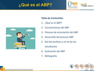 ¿Qué es el ABP?
Tabla de Contenidos
1. ¿Qué es el ABP?
2. Características del ABP
3. Proceso de orientación del ABP.
4. Desarrollo del proceso ABP
5. Rol del profesor y el rol de los
estudiantes
6. Evaluación del ABP
7. Bibliografía
 