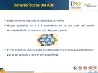 96,28%
Características del ABP
 Lograr objetivos mediante el aprendizaje autónomo
 Grupos pequeños de 5 a 8 estudiantes, en la que cada uno asume
responsabilidades para alcanzar los objetivos comunes.
 El ABP puede ser una estrategia de aprendizaje de una actividad, pero también
puede ser aplicado a todo un curso académico
 