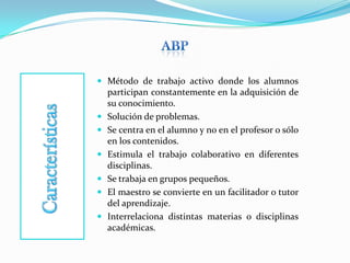 AbPCaracterísticasMétodo de trabajo activo donde los alumnos participan constantemente en la adquisición de su conocimiento.Solución de problemas.Se centra en el alumno y no en el profesor o sólo en los contenidos.Estimula el trabajo colaborativo en diferentes disciplinas. Se trabaja en grupos pequeños.El maestro se convierte en un facilitador o tutor del aprendizaje.Interrelaciona distintas materias o disciplinas académicas.