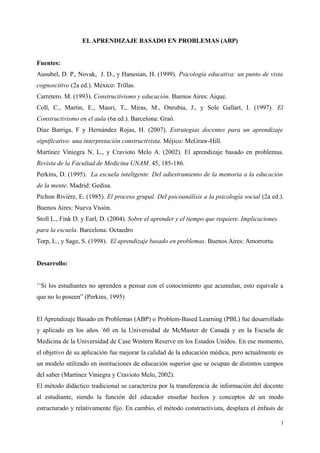 EL APRENDIZAJE BASADO EN PROBLEMAS (ABP)
Fuentes:
Ausubel, D. P., Novak, J. D., y Hanesian, H. (1999). Psicología educativa: un punto de vista
cognoscitivo (2a ed.). México: Trillas.
Carretero. M. (1993). Constructivismo y educación. Buenos Aires: Aique.
Coll, C., Martin, E., Mauri, T., Miras, M., Onrubia, J., y Sole Gallart, I. (1997). El
Constructivismo en el aula (6a ed.). Barcelona: Graó.
Díaz Barriga, F y Hernández Rojas, H. (2007). Estrategias docentes para un aprendizaje
significativo: una interpretación constructivista. Méjico: McGraw-Hill.
Martínez Viniegra N. L., y Cravioto Melo A. (2002). El aprendizaje basado en problemas.
Revista de la Facultad de Medicina UNAM. 45, 185-186.
Perkins, D. (1995). La escuela inteligente. Del adiestramiento de la memoria a la educación
de la mente. Madrid: Gedisa.
Pichon Rivière, E. (1985). El proceso grupal. Del psicoanálisis a la psicología social (2a ed.).
Buenos Aires: Nueva Visión.
Stoll L., Fink D. y Earl, D. (2004). Sobre el aprender y el tiempo que requiere. Implicaciones
para la escuela. Barcelona: Octaedro
Torp, L., y Sage, S. (1998). El aprendizaje basado en problemas. Buenos Aires: Amorrortu.
Desarrollo:
‘’Si los estudiantes no aprenden a pensar con el conocimiento que acumulan, esto equivale a
que no lo poseen” (Perkins, 1995)
El Aprendizaje Basado en Problemas (ABP) o Problem-Based Learning (PBL) fue desarrollado
y aplicado en los años ´60 en la Universidad de McMaster de Canadá y en la Escuela de
Medicina de la Universidad de Case Western Reserve en los Estados Unidos. En ese momento,
el objetivo de su aplicación fue mejorar la calidad de la educación médica, pero actualmente es
un modelo utilizado en instituciones de educación superior que se ocupan de distintos campos
del saber (Martínez Viniegra y Cravioto Melo, 2002).
El método didáctico tradicional se caracteriza por la transferencia de información del docente
al estudiante, siendo la función del educador enseñar hechos y conceptos de un modo
estructurado y relativamente fijo. En cambio, el método constructivista, desplaza el énfasis de
1
 