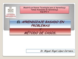 Maestría en Nuevas Tecnologías para el Aprendizaje Temas Avanzados de Aprendizaje EQUIPO 3 ELAPRENDIZAJE BASADO EN PROBLEMAS   Y MÉTODO DE CASOS. Dr. Miguel Ángel López Carrasco. 