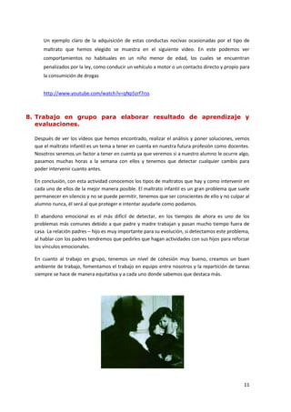 Un ejemplo claro de la adquisición de estas conductas nocivas ocasionadas por el tipo de
     maltrato que hemos elegido se muestra en el siguiente video. En este podemos ver
     comportamientos no habituales en un niño menor de edad, los cuales se encuentran
     penalizados por la ley, como conducir un vehículo a motor o un contacto directo y propio para
     la consumición de drogas


     http://www.youtube.com/watch?v=qNp5zrf7rss



8. Trabajo en grupo para elaborar resultado de aprendizaje y
   evaluaciones.

  Después de ver los vídeos que hemos encontrado, realizar el análisis y poner soluciones, vemos
  que el maltrato infantil es un tema a tener en cuenta en nuestra futura profesión como docentes.
  Nosotros seremos un factor a tener en cuenta ya que veremos si a nuestro alumno le ocurre algo,
  pasamos muchas horas a la semana con ellos y tenemos que detectar cualquier cambio para
  poder intervenir cuanto antes.

  En conclusión, con esta actividad conocemos los tipos de maltratos que hay y como intervenir en
  cada uno de ellos de la mejor manera posible. El maltrato infantil es un gran problema que suele
  permanecer en silencio y no se puede permitir, tenemos que ser conscientes de ello y no culpar al
  alumno nunca, él será al que proteger e intentar ayudarle como podamos.

  El abandono emocional es el más difícil de detectar, en los tiempos de ahora es uno de los
  problemas más comunes debido a que padre y madre trabajan y pasan mucho tiempo fuera de
  casa. La relación padres – hijo es muy importante para su evolución, si detectamos este problema,
  al hablar con los padres tendremos que pedirles que hagan actividades con sus hijos para reforzar
  los vínculos emocionales.

  En cuanto al trabajo en grupo, tenemos un nivel de cohesión muy bueno, creamos un buen
  ambiente de trabajo, fomentamos el trabajo en equipo entre nosotros y la repartición de tareas
  siempre se hace de manera equitativa y a cada uno donde sabemos que destaca más.




                                                                                                11
 