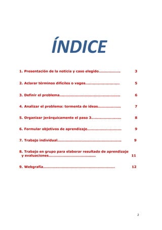 ÍNDICE
1. Presentación de la noticia y caso elegido……………….         3


2. Aclarar términos difíciles o vagos…………………………             5


3. Definir el problema……………………………………………..                   6


4. Analizar el problema: tormenta de ideas………………..          7


5. Organizar jerárquicamente el paso 3……………………..            8


6. Formular objetivos de aprendizaje…………………………              9


7. Trabajo individual………………………………………………..                   9


8. Trabajo en grupo para elaborar resultado de aprendizaje
 y evaluaciones……………………………........                         11


9. Webgrafía………………………………………………………                         12




                                                                2
 