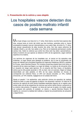 1. Presentación de la noticia y caso elegido


   Los hospitales vascos detectan dos
    casos de posible maltrato infantil
              cada semana

      Una mujer ahoga a sus hijos de 3 y 11 años. Este drama, ocurrido hace apenas diez
      días, empuja hacia el rincón del olvido que tres hombres, parientes entre sí, fueron
      procesados el pasado mes por intercambiarse a sus cuatro hijas, de entre 6 y 11 años,
      para abusar sexualmente de ellas durante dos años. Son dos casos extremos de
      maltrato infantil y, por ello, han salido a luz. Pero en la trastienda permanecen ocultos
      cientos más. Sobre la violencia que sufren los niños solo hay datos «aproximativos»,
      hasta el extremo de que apenas se detecta el 20% de las agresiones, según estiman
      expertos en la materia.

      Los servicios de urgencias de los hospitales son, al menos en los episodios más
      evidentes, un lugar idóneo para destapar el problema. Así lo cree el coordinador del
      grupo de maltrato de la Sociedad Española de Urgencias Pediátricas (SEUP) y pediatra
      en Cruces, Jesús Sánchez Etxaniz. Por iniciativa propia lleva desde hace cinco años un
      recuento de los casos que llegan a su lugar de trabajo. La media es de cincuenta niños
      en situación de riesgo cada ejercicio. En el conjunto del País Vasco, el facultativo
      estima que la cifra puede ascender a 120; es decir, dos a la semana. Según el trabajo
      desarrollado por este pediatra, el 45% de los casos atendidos en Cruces se
      corresponde con violencia física; un 25% son abusos sexuales; un 15%, maltrato
      emocional; y el 15% restante, negligencia en el cuidado del menor.

      Desde el pasado 1 de septiembre, esta particular nómina de episodios de maltrato
      infantil ha dado un paso de gigante al adquirir una dimensión nacional. Un total de 25
      servicios de urgencia de otros tantos hospitales españoles dispone de un registro para
      anotar cada una de las sospechas de menores que sufren daños físicos o psíquicos en
      su entorno más próximo. El agresor «no tiene por qué ser el padre o la madre; puede
      ser cualquier otro pariente, el cuidador, un vecino...», apunta Sánchez Etxaniz. El
      objetivo es «conocer la realidad del maltrato y mejorar los procedimientos de actuación
      y seguimiento».




                                                                                              3
 