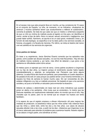 En el escaso mes que este proyecto lleva en marcha, ya hay constancia de 15 casos
en el conjunto de España. La cifra, de momento, no es indicativa. «Acabamos de
arrancar y muchos sanitarios tienen que acostumbrarse a rellenar el cuestionario»,
comenta el pediatra. Se trata de que cada vez que un médico o enfermera sospeche
de que un niño es víctima de maltrato acuda al registro on line para, sin identificar al
menor, anotar el tipo de daño -físico no sexual, sexual, emocional o negligencia- que
puede haber sufrido. Asimismo, se apunta si es un caso grave, moderado o leve y, en
función de esta tipología, se especifica si se ha dado parte a los servicios sociales, al
forense, al juzgado o la fiscalía de menores. Por último, se indica el destino del menor
una vez asistido en los servicios de urgencias.


Unos padres sin tiempo

En base a su experiencia, Jesús Sánchez Etxaniz comenta que los episodios más
graves, como pueden ser abusos sexuales, «no son los más frecuentes». Hay otro tipo
de maltrato menos evidente y, por tanto, más difícil de detectar y que pone a los
sanitarios en dificultades sobre cómo actuar.

El médico pone un ejemplo que vivió de cerca. «Unos padres acudieron a Urgencias
con su hijo de diez años. Le trajeron porque el rendimiento escolar había bajado
considerablemente y, además, se comportaba mal. Pensaron que tenía alguna
dolencia. La salud física del chaval era perfecta, pero presentaba un cuadro depresivo.
Se pasaba el día solo en casa porque sus padres tenían unos horarios tremendos y ni
siquiera los fines de semana le hacían mucho caso. Sin ser conscientes de ello,
estaban infligiendo a su hijo un maltrato emocional. Se trasladó el caso a los servicios
sociales y se puso a la familia un educador para enmendar la situación».

Dolores de cabeza o abdominales sin base real son otros indicativos que pueden
poner en alerta a los sanitarios. «Son luces que se encienden», lo mismo que las
fracturas repetidas con explicaciones reiteradas sobre «lo movido que es el niño. Hay
chavales que no paran, pero no es normal que se rompan los huesos con tanta
facilidad».

A la espera de que el registro empiece a ofrecer información útil para mejorar las
medidas de protección, la estadística indica que los niños sufren más violencia física
que las niñas y, sobre todo, entre los dos y los tres años. Los casos de abusos
sexuales afectan más a las crías, a partir de los diez. «Sabemos que Urgencias no es
el marco adecuado para abordar el problema pero queremos hacerlo. Nuestro objetivo
no es atacar a ningún padre, sino beneficiar al niño».




                                                                                            4
 