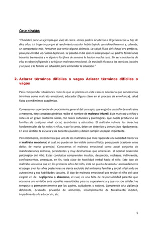 Caso elegido:

  “El médico pone un ejemplo que vivió de cerca. «Unos padres acudieron a Urgencias con su hijo de
  diez años. Le trajeron porque el rendimiento escolar había bajado considerablemente y, además,
  se comportaba mal. Pensaron que tenía alguna dolencia. La salud física del chaval era perfecta,
  pero presentaba un cuadro depresivo. Se pasaba el día solo en casa porque sus padres tenían unos
  horarios tremendos y ni siquiera los fines de semana le hacían mucho caso. Sin ser conscientes de
  ello, estaban infligiendo a su hijo un maltrato emocional. Se trasladó el caso a los servicios sociales
  y se puso a la familia un educador para enmendar la situación.”



2. Aclarar términos difíciles o vagos Aclarar términos difíciles o
   vagos

  Para comprender situaciones como la que se plantea en este caso es necesario que conozcamos
  términos como maltrato emocional, educador (figura clave en el proceso de enseñanza), salud
  física o rendimiento académico.

  Comenzamos aportando el conocimiento general del concepto que engloba un sinfín de maltratos
  a menores, este concepto genérico recibe el nombre de maltrato infantil. Este maltrato a niños y
  niñas es un grave problema social, con raíces culturales y psicológicas, que puede producirse en
  familias de cualquier nivel social, económico y educativo. El maltrato vulnera los derechos
  fundamentales de los niños y niñas, y por lo tanto, debe ser detenido y denunciado rápidamente.
  En este sentido, la escuela y los docentes pueden y deben cumplir un papel importante.

  Posteriormente, entendemos que uno de los maltratos que más repercute a la sociedad menor es
  el maltrato emocional, el cual, no puede ser tan visible como el físico, pero puede ocasionar unos
  daños de mayor gravedad. Conocemos el maltrato emocional como aquel conjunto de
  manifestaciones crónicas, persistentes y muy destructivas que amenazan el normal desarrollo
  psicológico del niño. Estas conductas comprenden insultos, desprecios, rechazos, indiferencia,
  confinamientos, amenazas, en fin, toda clase de hostilidad verbal hacia el niño. Este tipo de
  maltrato, ocasiona que en los primeros años del niño, éste no pueda desarrollar adecuadamente
  el apego, y en los años posteriores se sienta excluido del ambiente familiar y social, afectando su
  autoestima y sus habilidades sociales. El tipo de maltrato emocional que recibe el niño del caso
  elegido en de negligencia o abandono, el cual, es una falta de responsabilidad parental que
  ocasiona una omisión ante aquellas necesidades para su supervivencia y que no son satisfechas
  temporal o permanentemente por los padres, cuidadores o tutores. Comprende una vigilancia
  deficiente, descuido, privación de alimentos, incumplimiento de tratamiento médico,
  impedimento a la educación, etc.




                                                                                                       5
 