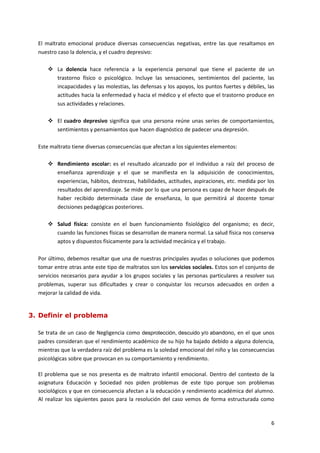 El maltrato emocional produce diversas consecuencias negativas, entre las que resaltamos en
  nuestro caso la dolencia, y el cuadro depresivo:

       La dolencia hace referencia a la experiencia personal que tiene el paciente de un
        trastorno físico o psicológico. Incluye las sensaciones, sentimientos del paciente, las
        incapacidades y las molestias, las defensas y los apoyos, los puntos fuertes y débiles, las
        actitudes hacia la enfermedad y hacia el médico y el efecto que el trastorno produce en
        sus actividades y relaciones.

       El cuadro depresivo significa que una persona reúne unas series de comportamientos,
        sentimientos y pensamientos que hacen diagnóstico de padecer una depresión.

  Este maltrato tiene diversas consecuencias que afectan a los siguientes elementos:

       Rendimiento escolar: es el resultado alcanzado por el individuo a raíz del proceso de
        enseñanza aprendizaje y el que se manifiesta en la adquisición de conocimientos,
        experiencias, hábitos, destrezas, habilidades, actitudes, aspiraciones, etc. medida por los
        resultados del aprendizaje. Se mide por lo que una persona es capaz de hacer después de
        haber recibido determinada clase de enseñanza, lo que permitirá al docente tomar
        decisiones pedagógicas posteriores.

       Salud física: consiste en el buen funcionamiento fisiológico del organismo; es decir,
        cuando las funciones físicas se desarrollan de manera normal. La salud física nos conserva
        aptos y dispuestos físicamente para la actividad mecánica y el trabajo.

  Por último, debemos resaltar que una de nuestras principales ayudas o soluciones que podemos
  tomar entre otras ante este tipo de maltratos son los servicios sociales. Estos son el conjunto de
  servicios necesarios para ayudar a los grupos sociales y las personas particulares a resolver sus
  problemas, superar sus dificultades y crear o conquistar los recursos adecuados en orden a
  mejorar la calidad de vida.


3. Definir el problema

  Se trata de un caso de Negligencia como desprotección, descuido y/o abandono, en el que unos
  padres consideran que el rendimiento académico de su hijo ha bajado debido a alguna dolencia,
  mientras que la verdadera raíz del problema es la soledad emocional del niño y las consecuencias
  psicológicas sobre que provocan en su comportamiento y rendimiento.

  El problema que se nos presenta es de maltrato infantil emocional. Dentro del contexto de la
  asignatura Educación y Sociedad nos piden problemas de este tipo porque son problemas
  sociológicos y que en consecuencia afectan a la educación y rendimiento académica del alumno.
  Al realizar los siguientes pasos para la resolución del caso vemos de forma estructurada como



                                                                                                  6
 