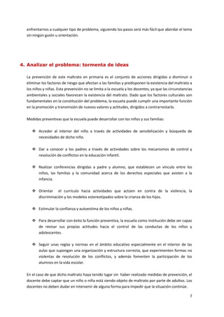 enfrentarnos a cualquier tipo de problema, siguiendo los pasos será más fácil que abordar el tema
  sin ningún guión u orientación.




4. Analizar el problema: tormenta de ideas

  La prevención de este maltrato en primaria es el conjunto de acciones dirigidas a disminuir o
  eliminar los factores de riesgo que afectan a las familias y predisponen la existencia del maltrato a
  los niños y niñas. Esta prevención no se limita a la escuela y los docentes, ya que las circunstancias
  ambientales y sociales favorecen la existencia del maltrato. Dado que los factores culturales son
  fundamentales en la constitución del problema, la escuela puede cumplir una importante función
  en la promoción y transmisión de nuevos valores y actitudes, dirigidos a contrarrestarlo.

  Medidas preventivas que la escuela puede desarrollar con los niños y sus familias:

      Acceder al interior del niño a través de actividades de sensibilización y búsqueda de
       necesidades de dicho niño.

      Dar a conocer a los padres a través de actividades sobre los mecanismos de control y
       resolución de conflictos en la educación infantil.

      Realizar conferencias dirigidas a padre y alumno, que establecen un vínculo entre los
       niños, las familias y la comunidad acerca de los derechos especiales que asisten a la
       infancia.

      Orientar el currículo hacia actividades que actúen en contra de la violencia, la
       discriminación y los modelos estereotipados sobre la crianza de los hijos.

      Estimular la confianza y autoestima de los niños y niñas.

      Para desarrollar con éxito la función preventiva, la escuela como institución debe ser capaz
       de revisar sus propias actitudes hacia el control de las conductas de los niños y
       adolescentes.

      Seguir unas reglas y normas en el ámbito educativo especialmente en el interior de las
       aulas que supongan una organización y estructura correcta, que experimenten formas no
       violentas de resolución de los conflictos, y además fomenten la participación de los
       alumnos en la vida escolar.

  En el caso de que dicho maltrato haya tenido lugar sin haber realizado medidas de prevención, el
  docente debe captar que un niño o niña está siendo objeto de maltrato por parte de adultos. Los
  docentes no deben dudar en intervenir de alguna forma para impedir que la situación continúe.

                                                                                                      7
 