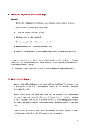 6. Formular objetivos de aprendizaje

  Objetivos

      Conocer los medios de intervención del ámbito educativo en las relaciones familiares

      Analizar un caso específico de maltrato infantil

         Causas que originan el maltrato infantil

      Clasificar el tipo de maltrato infantil

      Dar a conocer el problema del maltrato emocional

      Proponer alternativas y soluciones al problema dado

      Orientar a los padres y a los alumnos para establecer un vínculo de éstos con el entorno




  La carga de trabajo la hemos dividido a partes iguales, cada miembro del grupo ha buscado
  información sobre los dos objetivos que hemos repartido y el último objetivo lo hemos buscado
  entre los tres miembros del grupo.

  Los 7 objetivos los hemos conseguido cada uno sin necesidad de añadir ningún objetivo más.




7. Trabajo individual

     Nuestro trabajo ABP se ha basado en una noticia publicada por el Diario Vasco, perteneciente
     al 23 de Octubre de año 2011. El artículo ha sido publicado por dos periodistas, María José
     Carrero y San Sebastián.


     Nuestro grupo se reunió el día 28 de mayo, donde cada uno expuso sus conocimientos sobre
     el tema a nivel general, obteniendo información de diversas fuentes y visualizando todo tipo
     de videos a cerca del maltrato .Nos ha resultado llamativo la cantidad de tipos de maltratos
     que existen, ya que particularmente nosotros no teníamos idea de la existencia de algunos de
     estos.


     Como iniciación a nuestro trabajo, hemos considerado interesante adjuntar un video
     explicativo a cerca del maltrato y los diferentes tipos que este contiene.



                                                                                                  9
 