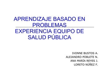 APRENDIZAJE BASADO EN PROBLEMAS EXPERIENCIA EQUIPO DE SALUD PÚBLICA IVONNE BUSTOS A. ALEJANDRO POBLETE N. ANA MARÍA REYES J. LORETO NÚÑEZ F. 