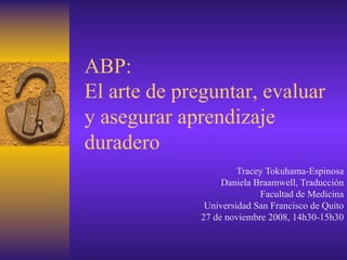 ABP:
El arte de preguntar, evaluar
y asegurar aprendizaje
duradero
                       Tracey Tokuhama-Espinosa
                   Daniela Braamwell, Traducción
                            Facultad de Medicina
               Universidad San Francisco de Quito
              27 de noviembre 2008, 14h30-15h30
 