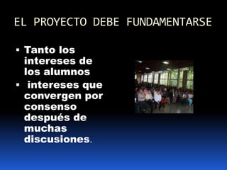 EL PROYECTO DEBE FUNDAMENTARSE Tanto los intereses de los alumnos intereses que convergen por consenso  después de muchas discusiones.