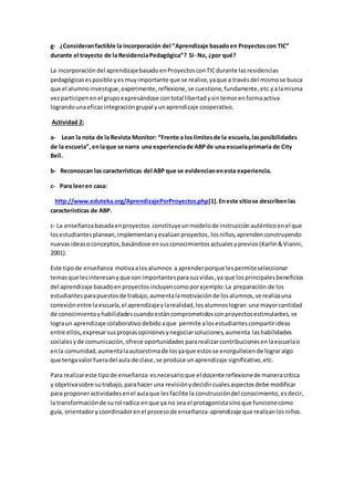 g- ¿Consideranfactible la incorporación del “Aprendizaje basadoen Proyectoscon TIC”
durante el trayecto de la ResidenciaPedagógica”? Si- No, ¿por qué?
La incorporacióndel aprendizajebasadoenProyectosconTICdurante lasresidencias
pedagógicasesposible yesmuyimportante que se realice,yaque a travésdel mismose busca
que el alumnoinvestigue,experimente,reflexione,se cuestione,fundamente,etc.yalamisma
vezparticipenenel grupoexpresándose contotal libertadysintemorenformaactiva
lograndounaeficazintegracióngrupal yunaprendizaje cooperativo.
Actividad 2:
a- Lean la nota de la Revista Monitor: “Frente a loslímitesde la escuela,lasposibilidades
de la escuela”,enlaque se narra una experienciade ABPde una escuelaprimaria de City
Bell.
b- Reconozcan las características del ABP que se evidencianenesta experiencia.
c- Para leeren casa:
http://www.eduteka.org/AprendizajePorProyectos.php[1].Eneste sitiose describenlas
características de ABP.
c- La enseñanzabasadaenproyectos constituyeunmodelode instrucciónauténticoenel que
losestudiantesplanean,implementanyevalúanproyectos,losniños,aprendenconstruyendo
nuevasideasoconceptos,basándose ensusconocimientosactualesyprevios(Karlin&Vianni,
2001).
Este tipode enseñanza motivaalos alumnos a aprenderporque lespermiteseleccionar
temasque lesinteresanyque sonimportantesparasusvidas,ya que losprincipalesbeneficios
del aprendizaje basadoenproyectosincluyencomoporejemplo:La preparación de los
estudiantesparapuestosde trabajo,aumentalamotivaciónde losalumnos,se realizauna
conexiónentre laescuela,el aprendizajeylarealidad,losalumnoslogran una mayorcantidad
de conocimientoyhabilidadescuandoestáncomprometidosconproyectosestimulantes,se
lograun aprendizaje colaborativo debidoaque permite alosestudiantescompartirideas
entre ellos,expresarsuspropiasopinionesynegociarsoluciones,aumenta lashabilidades
socialesyde comunicación,ofrece oportunidades pararealizarcontribucionesenlaescuelao
enla comunidad,aumentalaautoestimade losyaque estosse enorgullecende lograralgo
que tengavalorfueradel aula de clase,se produce unaprendizaje significativo,etc.
Para realizareste tipode enseñanza esnecesarioque el docente reflexionede maneracrítica
y objetivasobre sutrabajo,parahacer una revisiónydecidircualesaspectosdebe modificar
para proponeractividadesenel aulaque lesfacilite la construccióndel conocimiento,esdecir,
la transformaciónde surol radica enque ya no sea el protagonistasinoque funcionecomo
guía, orientadorycoordinadorenel procesode enseñanza-aprendizaje que realizanlosniños.
 