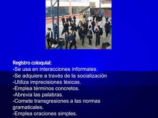 Registro coloquial:
-Se usa en interacciones informales.
-Se adquiere a través de la socialización
-Utiliza imprecisiones léxicas.
-Emplea términos concretos.
-Abrevia las palabras.
-Comete transgresiones a las normas
gramaticales.
-Emplea oraciones simples.
 