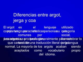 Diferencias entre argot,
jerga y coa
El argot es el lenguaje utilizado
por un grupo de personas que
comparten características
comunes por
procedencia, o profesión,
también
su categoría
social,
llamado
jerga.
Los argots se producen generalmente para nombrar lo
que carece de una traducción literal en la lengua
normal. La mayoría de los argots acaban siendo
aceptados como vocabulario propio
del idioma.
 