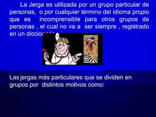 La Jerga es utilizada por un grupo particular de
personas, o por cualquier término del idioma propio
que es incomprensible para otros grupos de
personas , el cual no va a ser siempre , registrado
en un diccionario.
Las jergas más particulares que se dividen en
grupos por distintos motivos como:
 