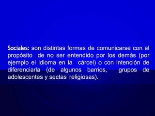 Sociales: son distintas formas de comunicarse con el
propósito de no ser entendido por los demás (por
ejemplo el idioma en la cárcel) o con intención de
diferenciarla (de algunos barrios, grupos de
adolescentes y sectas religiosas).
 