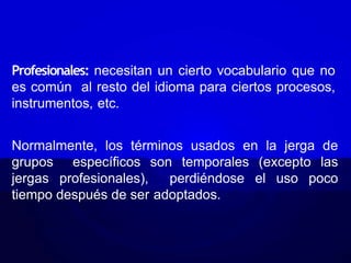 Profesionales: necesitan un cierto vocabulario que no
es común al resto del idioma para ciertos procesos,
instrumentos, etc.
Normalmente, los términos usados en la jerga de
grupos específicos son temporales (excepto las
jergas profesionales), perdiéndose el uso poco
tiempo después de ser adoptados.
 