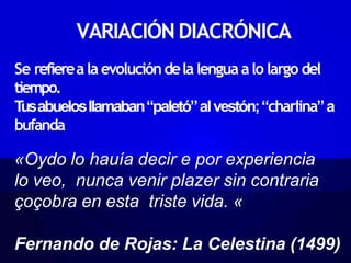VARIACIÓNDIACRÓNICA
Se refiereala evolucióndela lenguaalo largo del
tiempo.
T
usabuelosllamaban“paletó”alvestón;“charlina”a
bufanda
«Oydo lo hauía decir e por experiencia
lo veo, nunca venir plazer sin contraria
çoçobra en esta triste vida. «
Fernando de Rojas: La Celestina (1499)
 