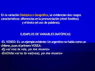 En la variaciónDiatópicao Geográfica,se evidenciandos rasgos
característicos: diferenciasenla pronunciación(nivel fonético)
yelléxico(eluso de palabras).
EJEMPLOS DE VARIABLESDIATÓPICAS:
-EL VOSEO: Es unejemploevidente:Unargentinonohablacomoun
chileno,pues elprimero VOSEA:
-Ej.«si vos te vás, yo me muero»
-EnChile:«si tu te vai(vas), yo me muero»
 