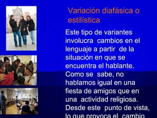 Variación diafásica o
estilística
Este tipo de variantes
involucra cambios en el
lenguaje a partir de la
situación en que se
encuentra el hablante.
Como se sabe, no
hablamos igual en una
fiesta de amigos que en
una actividad religiosa.
Desde este punto de vista,
 
