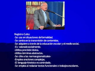 RegistroCulto:
-Se usa ensituacionesdeformalidad.
-Se centraenlatransmisión decontenidos.
-Se adquiereatravésdela educaciónescolar yelmediosocial.
-Es valoradosocialmente.
-Utilizaprecisiónléxica.
-Utilizatérminosabstractos.
-Se ciñealas normasgramaticales-
-Emplea oracionescomplejas.
-El lenguajekinésico escontrolado.
-Se empleaalredactartextosfuncionaleso trabajosescolares.
 