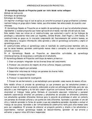 APRENDIZAJE BASADO EN PROYECTOS…
El Aprendizaje Basado en Proyectos puede ser visto desde varios enfoques:
Método de instrucción
Estrategia de aprendizaje
Estrategia de trabajo
Sin importar el enfoque bajo el cual se aplica, se caracteriza porque el grupo profesores y alumnos
realizan trabajo en grupo sobre temas reales, que ellos mismos han seleccionado de acuerdo a sus
intereses.
El Aprendizaje Basado en Proyectos es un modelo de aprendizaje en el que los estudiantes planean,
implementan y evalúan proyectos que tienen aplicación en el mundo real más allá del aula de clase.
Este modelo tiene sus raíces en el constructivismo, que evolucionó a partir de los trabajos de
psicólogos y educadores tales como Lev Vygotsky, Jerome Bruner, Jean Piaget y John Dewey. El
constructivismo se apoya en la creciente comprensión del funcionamiento del cerebro humano, en
cómo almacena y recupera información, cómo aprende y cómo el aprendizaje acrecienta y amplía el
aprendizaje previo.
El constructivismo enfoca al aprendizaje como el resultado de construcciones mentales; esto es,
que los seres humanos, aprenden construyendo nuevas ideas o conceptos, en base a conocimientos
actuales y previos.
En el Aprendizaje Basado en Proyectos se desarrollan actividades de aprendizaje
interdisciplinarias, de largo plazo y centradas en el estudiante.
El Aprendizaje Basado en Proyectos contribuye de manera primaria a:
1. Crear un concepto integrador de las diversas áreas del conocimiento.
2. Promover una conciencia de respeto de otras culturas, lenguas y personas.
3. Desarrollar empatía por personas.
4. Desarrollar relaciones de trabajo con personas de diversa índole.
5. Promover el trabajo disciplinar.
6. Promover la capacidad de investigación.
7. Proveer de una herramienta y una metodología para aprender cosas nuevas de manera eficaz.
Este modelo ofrece al proceso de aprendizaje ya que promueve que los estudiantes piensen y
actúen en base al diseño de un proyecto, elaborando un plan con estrategias definidas, para dar una
solución a una interrogante y no tan solo cumplir objetivos curriculares. Permite el aprender en la
diversidad al trabajar todos juntos. Estimula el crecimiento emocional, intelectual y personal
mediante experiencias directas con personas y estudiantes de ubicados en diferentes contextos.
Los estudiantes aprenden diferentes técnicas para la solución de problemas al estar en contacto
con personas de diversas culturas y con puntos de vista diferentes. Aprenden a aprender el uno del
otro y también aprenden la forma de ayudar a que sus compañeros aprendan. Aprenden a evaluar el
trabajo de sus pares. Aprenden a dar retroalimentación constructiva tanto para ellos mismos como
para sus compañeros. El proceso de elaborar un proyecto permite y alienta a los estudiantes a
experimentar, realizar aprendizaje basado en descubrimientos, aprender de sus errores y
enfrentar y superar retos difíciles e inesperados.
 