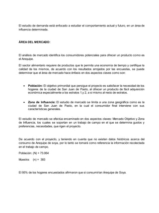 El estudio de demanda está enfocado a estudiar el comportamiento actual y futuro, en un área de
influencia determinada.
ÁREA DEL MERCADO:
El análisis de mercado identifica los consumidores potenciales para ofrecer un producto como es
el Arequipe.
El sector alimentario requiere de productos que le permita una economía de tiempo y certifique la
calidad de los mismos, de acuerdo con los resultados arrojados por las encuestas, se puede
determinar que el área de mercado hace énfasis en dos aspectos claves como son:
 Población: El objetivo primordial que persigue el proyecto es satisfacer la necesidad de los
hogares de la ciudad de San Juan de Pasto, al ofrecer un producto de fácil adquisición
económica especialmente a los estratos 1,y 2, a si mismo al resto de estratos.
 Zona de Influencia: El estudio de mercado se limita a una zona geográfica como es la
ciudad de San Juan de Pasto, en la cual el consumidor final interviene con sus
características generales.
El estudio de mercado se efectúa encaminado en dos aspectos claves: Mercado Objetivo y Zona
de Influencia, los cuales se soportan en un trabajo de campo en el que se determina gustos y
preferencias, necesidades, que rigen el proyecto.
De acuerdo con el proyecto, y teniendo en cuenta que no existen datos históricos acerca del
consumo de Arequipe de soya, por lo tanto se tomará como referencia la información recolectada
en el trabajo de campo.
Población: (N) = 73.064
Muestra: (n) = 383
El 95% de los hogares encuestados afirmaron que si consumirían Arequipe de Soya.
 