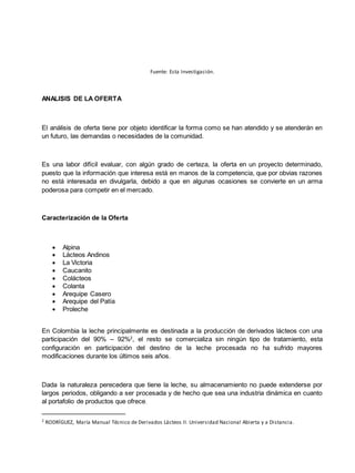 Fuente: Esta Investigación.
ANALISIS DE LA OFERTA
El análisis de oferta tiene por objeto identificar la forma como se han atendido y se atenderán en
un futuro, las demandas o necesidades de la comunidad.
Es una labor difícil evaluar, con algún grado de certeza, la oferta en un proyecto determinado,
puesto que la información que interesa está en manos de la competencia, que por obvias razones
no está interesada en divulgarla, debido a que en algunas ocasiones se convierte en un arma
poderosa para competir en el mercado.
Caracterización de la Oferta
 Alpina
 Lácteos Andinos
 La Victoria
 Caucanito
 Colácteos
 Colanta
 Arequipe Casero
 Arequipe del Patía
 Proleche
En Colombia la leche principalmente es destinada a la producción de derivados lácteos con una
participación del 90% – 92%2
, el resto se comercializa sin ningún tipo de tratamiento, esta
configuración en participación del destino de la leche procesada no ha sufrido mayores
modificaciones durante los últimos seis años.
Dada la naturaleza perecedera que tiene la leche, su almacenamiento no puede extenderse por
largos periodos, obligando a ser procesada y de hecho que sea una industria dinámica en cuanto
al portafolio de productos que ofrece.
2
RODRÍGUEZ, María Manual Técnico de Derivados Lácteos II. Universidad Nacional Abierta y a Distancia.
 
