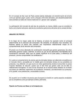 En el municipio de San Juan de Pasto existen plantas dedicadas a la transformación de la leche
como por ejemplo yogurt, queso, kumis, arequipe, entre otros derivados, pero desafortunadamente
esta actividad se realiza de manera tradicional sin generar valor agregado.
La participación del mercado de este tipo de productos es masiva, debido a que se considera la
leche como fuente nutricional, además de constituirse parte de los alimentos de la canasta familiar.
ANALISIS DE PRECIO
A lo largo de la mayor parte de la historia, el precio ha operado como el principal
determinante de la decisión del comprador. No obstante, en décadas mas recientes, los
factores ajenos al precio han cobrado una importancia relativamente mayor en el
comportamiento de la decisión del comprador.
El precio es el único elemento de combinación mercantil que genera ganancias, los otros
elementos generan costos. Además, el precio es uno de los elementos más flexibles de la
combinación mercantil, dado que se puede modificar en el corto plazo, a diferencia del
producto y de los componentes de canalización.3
En cuanto al comportamiento de precios para los derivados lácteos son altamente competitivos en
el mercado interno, perceptible por la notable gama de derivados lácteos de sus portafolios de
productos, muy diferente a lo que ocurre con otras agroindustrias donde el consumidor no posee
mayores libertades de elección, puesto que el bien final que genera cada una de ellas es
relativamente homogéneo. El caso de las empresas de la industria láctea obedece en el interés
que tienen por diferentes segmentos de la población, brindando y acondicionando sus productos,
en lo posible, a las preferencias y necesidades de éstos.
De acuerdo con el análisis de precios para el proyecto se tendrá en cuenta aspectos empleados
por la competencia como por ejemplo la oferta y demanda.
Fijación de Precios con Base en la Competencia:
3 http://www.monografías.com
 